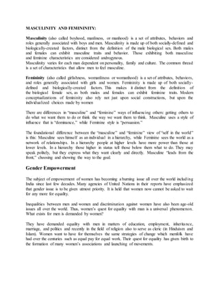 MASCULINITY AND FEMININITY:
Masculinity (also called boyhood, manliness, or manhood) is a set of attributes, behaviors and
roles generally associated with boys and men. Masculinity is made up of both socially-defined and
biologically-created factors, distinct from the definition of the male biological sex. Both males
and females can exhibit masculine traits and behavior. Those exhibiting both masculine
and feminine characteristics are considered androgynous.
Masculinity varies for each man dependent on personality, family and culture. The common thread
is a set of characteristics that allow men to feel masculine.
Femininity (also called girlishness, womanliness or womanhood) is a set of attributes, behaviors,
and roles generally associated with girls and women. Femininity is made up of both socially-
defined and biologically-created factors. This makes it distinct from the definition of
the biological female sex, as both males and females can exhibit feminine traits. Modern
conceptualizations of femininity also rely not just upon social constructions, but upon the
individualized choices made by women
There are differences in “masculine” and “feminine” ways of influencing others: getting others to
do what we want them to do or think the way we want them to think. Masculine uses a style of
influence that is “dominance,” while Feminine style is “persuasion.”
The foundational difference between the “masculine” and “feminine” view of “self in the world”
is this: Masculine sees himself as an individual in a hierarchy, while Feminine sees the world as a
network of relationships. In a hierarchy people at higher levels have more power than those at
lower levels. In a hierarchy those higher in status tell those below them what to do. They may
speak politely, but they express what they want clearly and directly. Masculine “leads from the
front,” choosing and showing the way to the goal.
Gender Empowerment
The subject of empowerment of women has becoming a burning issue all over the world including
India since last few decades. Many agencies of United Nations in their reports have emphasized
that gender issue is to be given utmost priority. It is held that women now cannot be asked to wait
for any more for equality.
Inequalities between men and women and discrimination against women have also been age-old
issues all over the world. Thus, women’s quest for equality with man is a universal phenomenon.
What exists for men is demanded by women?
They have demanded equality with men in matters of education, employment, inheritance,
marriage, and politics and recently in the field of religion also to serve as cleric (in Hinduism and
Islam). Women want to have for themselves the same strategies of change which menfolk have
had over the centuries such as equal pay for equal work. Their quest for equality has given birth to
the formation of many women’s associations and launching of movements.
 