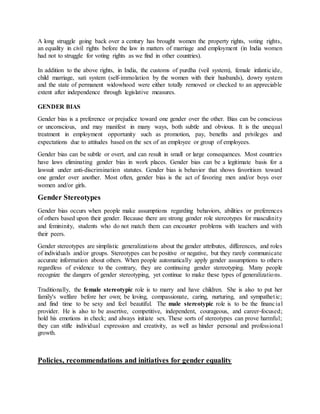 A long struggle going back over a century has brought women the property rights, voting rights,
an equality in civil rights before the law in matters of marriage and employment (in India women
had not to struggle for voting rights as we find in other countries).
In addition to the above rights, in India, the customs of purdha (veil system), female infanticide,
child marriage, sati system (self-immolation by the women with their husbands), dowry system
and the state of permanent widowhood were either totally removed or checked to an appreciable
extent after independence through legislative measures.
GENDER BIAS
Gender bias is a preference or prejudice toward one gender over the other. Bias can be conscious
or unconscious, and may manifest in many ways, both subtle and obvious. It is the unequal
treatment in employment opportunity such as promotion, pay, benefits and privileges and
expectations due to attitudes based on the sex of an employee or group of employees.
Gender bias can be subtle or overt, and can result in small or large consequences. Most countries
have laws eliminating gender bias in work places. Gender bias can be a legitimate basis for a
lawsuit under anti-discrimination statutes. Gender bias is behavior that shows favoritism toward
one gender over another. Most often, gender bias is the act of favoring men and/or boys over
women and/or girls.
Gender Stereotypes
Gender bias occurs when people make assumptions regarding behaviors, abilities or preferences
of others based upon their gender. Because there are strong gender role stereotypes for masculinity
and femininity, students who do not match them can encounter problems with teachers and with
their peers.
Gender stereotypes are simplistic generalizations about the gender attributes, differences, and roles
of individuals and/or groups. Stereotypes can be positive or negative, but they rarely communicate
accurate information about others. When people automatically apply gender assumptions to others
regardless of evidence to the contrary, they are continuing gender stereotyping. Many people
recognize the dangers of gender stereotyping, yet continue to make these types of generalizations.
Traditionally, the female stereotypic role is to marry and have children. She is also to put her
family's welfare before her own; be loving, compassionate, caring, nurturing, and sympathetic;
and find time to be sexy and feel beautiful. The male stereotypic role is to be the financial
provider. He is also to be assertive, competitive, independent, courageous, and career‐focused;
hold his emotions in check; and always initiate sex. These sorts of stereotypes can prove harmful;
they can stifle individual expression and creativity, as well as hinder personal and professional
growth.
Policies, recommendations and initiatives for gender equality
 
