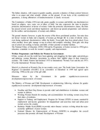 The Indian situation, with respect to gender equality, presents a situation of sharp contrast between
what is on paper and what actually obtains on the ground. If one looks at the constitutional
guarantees, a strong affirmation of nondiscrimination is clearly on record.
The Constitution of India (1951) not only grants equality to women and forbids any discrimination
based on religion, race, caste, sex or place of birth, but also empowers the state to practice
protective discrimination in favour of women. Under the protective discrimination clause, the State
has passed several social and labour legislations and drawn up special programmes and schemes
for the welfare and development of women and children.
The ground situation however, is quite the reverse of the above proclaimed position. Sex ratio does
not favour women in India and a majority of women go through life in a state of chronic stress,
even facing nutritional discrimination within the family. Fewer girls than boys attend school. Even
when enrolled, fewer girls manage to stay in school and complete schooling. Most girls who drop
out of school are working in homes and fields of their parental or marital families.
The National Policy of Education (NPE) 1986 and its Programme of Action (revised in 1992) gives
education a mandate to work for women’s equality and empowerment.
Welfare Programmes and Policies for Women by Government
Of late, women all over the world have been agitating and struggling for their rights and privileges
and initiating women liberation movements to achieve their rightful place in their respective
societies. The United Nations had declared 1975 as International Women Year and the era 1975-
85 as the International Women Decades.
March 8, is observed as Women's Day in our country every year. The South Asian Association for
Regional Co-operation (SAARC) at its convention at Islamabad in 1989 had agreed upon
observing 1990s as the year of the girl child.
Measures taken by the Government for gender equality/socio-economic
development/empowerment of women
The Ministry of Women and Child Development is administering following schemes for gender
equality/socio-economic development/empowerment of women:
 Swadhar and Short Stay Homes to provide relief and rehabilitation to destitute women and
women in distress.
 Working Women Hostels for ensuring safe accommodation for working women away from
their place of residence.
 Support to Training and Employment Program for Women (STEP) to ensure sustainable
employment and income generation for marginalised and asset-less rural and urban poor
women across the country.
 Rashtriya Mahila Kosh (RMK) to provide micro-finance services to bring about the socio-
economic upliftment of poor women.
 National Mission for Empowerment of Women (NMEW) to strengthen the overall
processes that promote all-round Development of Women
 