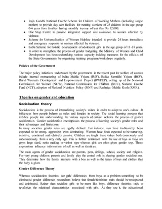  Rajiv Gandhi National Creche Scheme for Children of Working Mothers (including single
mother) to provide day care facilities for running a crèche of 25 children in the age group
0-6 years from families having monthly income of less than Rs 12,000.
 One Stop Centre to provide integrated support and assistance to women affected by
violence.
 Scheme for Universalisation of Women Helpline intended to provide 24 hours immediate
and emergency response to women affected by violence.
 Sabla Scheme for holistic development of adolescent girls in the age group of 11-18 years.
 In order to strengthen the process of gender budgeting the Ministry of Women and Child
Development has been undertaking various capacity building measures for the officials of
the State Governments by organising training programs/workshops regularly.
Policies of the Government
The major policy initiatives undertaken by the government in the recent past for welfare of women
include internal restructuring of Indira Mahila Yojana (IMY), Balika Samridhi Yojana (BSY),
Rural Women's Development and Empowerment Project (RWDEP), setting up of the National
Commission for Women (NCW), National Commission for Children (NCC), National Creche
Fund (NCF), adoption of National Nutrition Policy (NNP) and Rashtriya Mahila Kosh (RMK).
Theories on gender and education
Socialisation theory
Socialization is the process of internalizing society's values in order to adapt to one's culture .It
influences how people behave as males and females in society. The social learning process that
imbibes people into understanding the various aspects of culture includes the process of gender
socialization. Gender socialization encompasses the process of learning society's gender roles and
their advantages and limitations.
In many societies gender roles are rigidly defined. For instance men have traditionally been
expected to be strong, aggressive even dominating. Women have been expected to be nurturing,
sensitive, emotional and relatively passive. Children are taught these values both consciously and
subconsciously from a very early age. This is further reinforced with the use of toys as boys are
given large sized, noise making or violent type whereas girls are often given gentler toys. These
expressions influence information of self as well as identities.
The main agents of gender socialization are parents, peer, siblings, school, society and religion.
For very young children parents and family play the central role in shaping gender socialization.
They determine how the family interacts with a boy as well as the types of toys and clothes that
the baby is given.
Gender Difference Theory
Whereas socialization theorists see girls' differences from boys as a problem-something to be
eliminated-gender difference researchers believe that female/feminine traits should be recognized
and celebrated. Rather than socialize girls to be more like boys, difference theorists seek to
revalorize the relational characteristics associated with girls. As they see it, the educational
 
