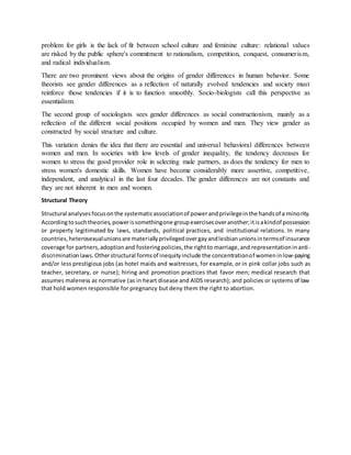 problem for girls is the lack of fit between school culture and feminine culture: relational values
are risked by the public sphere's commitment to rationalism, competition, conquest, consumerism,
and radical individualism.
There are two prominent views about the origins of gender differences in human behavior. Some
theorists see gender differences as a reflection of naturally evolved tendencies and society must
reinforce those tendencies if it is to function smoothly. Socio-biologists call this perspective as
essentialism.
The second group of sociologists sees gender differences as social constructionism, mainly as a
reflection of the different social positions occupied by women and men. They view gender as
constructed by social structure and culture.
This variation denies the idea that there are essential and universal behavioral differences between
women and men. In societies with low levels of gender inequality, the tendency decreases for
women to stress the good provider role in selecting male partners, as does the tendency for men to
stress women's domestic skills. Women have become considerably more assertive, competitive,
independent, and analytical in the last four decades. The gender differences are not constants and
they are not inherent in men and women.
Structural Theory
Structural analysesfocusonthe systematicassociationof powerandprivilegeinthe handsof a minority.
Accordingtosuchtheories,powerissomethingone groupexercisesoveranother;itisakindof possession
or property legitimated by laws, standards, political practices, and institutional relations. In many
countries,heterosexualunionsare materiallyprivilegedovergayandlesbianunionsintermsof insurance
coverage for partners,adoptionand fosteringpolicies,the rightto marriage,and representationinanti-
discriminationlaws.Otherstructural formsof inequityinclude the concentrationof womeninlow-paying
and/or less prestigious jobs (as hotel maids and waitresses, for example, or in pink collar jobs such as
teacher, secretary, or nurse); hiring and promotion practices that favor men; medical research that
assumes maleness as normative (as in heart disease and AIDS research); and policies or systems of law
that hold women responsible for pregnancy but deny them the right to abortion.
 