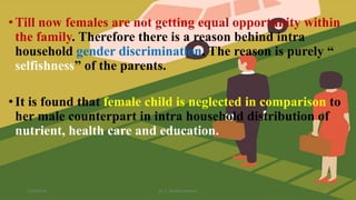 •Till now females are not getting equal opportunity within
the family. Therefore there is a reason behind intra
household gender discrimination. The reason is purely “
selfishness” of the parents.
•It is found that female child is neglected in comparison to
her male counterpart in intra household distribution of
nutrient, health care and education.
1/25/2024 Dr. C. Beulah Jayarani 10
 