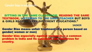 Gender bias in education
“ SITTING IN THE SAME CLASSROOM, READING THE SAME
TEXTBOOK, LISTENING TO THE SAME TEACHER BUT BOYS
& GIRLS RECEIVE VERY DIFFERENT EDUCATIONS.”
- SADKER
Gender Bias means unfair treatment of a person based on
gender( women or men)
Gender bias especially against women It is a common
problem in India and its outcomes are disastrous for
country.
1/25/2024 Dr. C. Beulah Jayarani 6
 
