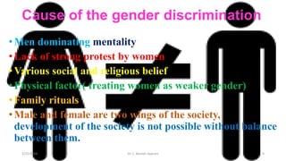 Cause of the gender discrimination
•Men dominating mentality
•Lack of strong protest by women
•Various social and religious belief
•Physical factor( treating women as weaker gender)
•Family rituals
•Male and female are two wings of the society,
development of the society is not possible without balance
between them.
1/25/2024 Dr. C. Beulah Jayarani 9
 