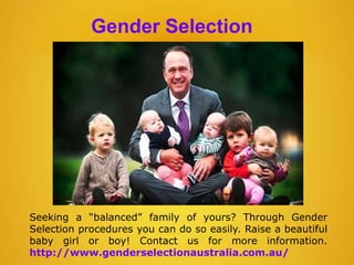 Gender Selection
Seeking a “balanced” family of yours? Through Gender
Selection procedures you can do so easily. Raise a beautiful
baby girl or boy! Contact us for more information.
http://www.genderselectionaustralia.com.au/
 