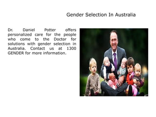 Gender Selection In Australia
Dr. Daniel Potter offers
personalized care for the people
who come to the Doctor for
solutions with gender selection in
Australia. Contact us at 1300
GENDER for more information.
 