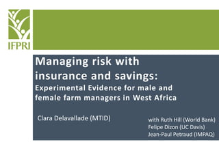 Managing risk with
insurance and savings:
Experimental Evidence for male and
female farm managers in West Africa
Clara Delavallade (MTID)
RISE – March 2015
with Ruth Hill (World Bank)
Felipe Dizon (UC Davis)
Jean-Paul Petraud (IMPAQ)
 