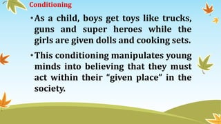 Conditioning
•As a child, boys get toys like trucks,
guns and super heroes while the
girls are given dolls and cooking sets.
•This conditioning manipulates young
minds into believing that they must
act within their “given place” in the
society.
 