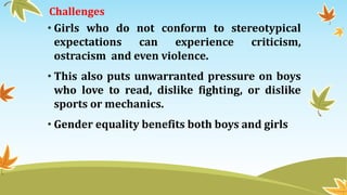 Challenges
• Girls who do not conform to stereotypical
expectations can experience criticism,
ostracism and even violence.
• This also puts unwarranted pressure on boys
who love to read, dislike fighting, or dislike
sports or mechanics.
• Gender equality benefits both boys and girls
 