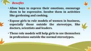 Benefits
• Allow boys to express their emotions, encourage
them to be expressive. Involve them in activities
like gardening and cooking.
• Expose girls to role models of women in business,
especially those outside the stereotype, like
doctors, scientists and leaders.
• These role models will help girls to see themselves
in professions outside the normal stereotypes.
 