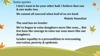 Some quotes
I don’t want to be your other half. I believe that one
& one make two.
We cannot all succeed when half of us are back
Malala Yousafzai
The soul has no Gender
We’ve begun to raise daughters more like sons…. But
few have the courage to raise our sons more like our
daughters.
Gender equality is a precondition to overcoming
starvation, poverty & epidemic.
 
