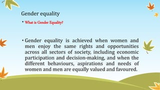 Gender equality
• What is Gender Equality?
• Gender equality is achieved when women and
men enjoy the same rights and opportunities
across all sectors of society, including economic
participation and decision-making, and when the
different behaviours, aspirations and needs of
women and men are equally valued and favoured.
 