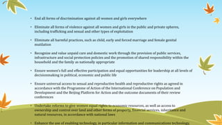 • End all forms of discrimination against all women and girls everywhere
• Eliminate all forms of violence against all women and girls in the public and private spheres,
including trafficking and sexual and other types of exploitation
• Eliminate all harmful practices, such as child, early and forced marriage and female genital
mutilation
• Recognize and value unpaid care and domestic work through the provision of public services,
infrastructure and social protection policies and the promotion of shared responsibility within the
household and the family as nationally appropriate
• Ensure women’s full and effective participation and equal opportunities for leadership at all levels of
decisionmaking in political, economic and public life
• Ensure universal access to sexual and reproductive health and reproductive rights as agreed in
accordance with the Programme of Action of the International Conference on Population and
Development and the Beijing Platform for Action and the outcome documents of their review
conferences
• Undertake reforms to give women equal rights to economic resources, as well as access to
ownership and control over land and other forms of property, financial services, inheritance and
natural resources, in accordance with national laws
• Enhance the use of enabling technology, in particular information and communications technology,
 