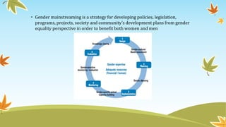• Gender mainstreaming is a strategy for developing policies, legislation,
programs, projects, society and community’s development plans from gender
equality perspective in order to benefit both women and men
 