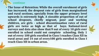 continue
• The Issue of Retention: While the overall enrolment of girls
has increased, the dropout rate of girls from marginalised
and rural sections, specially from the upper primary level
upwards is extremely high. A sizeable proportion of out of
school dropouts, chiefly migrant, poor and working
children, are girls - school discontinuation rates of rural
girls are twice as high as that of boys. National-level
surveys and data also show that:9 out of every 10 girls ever
enrolled in school could not complete schooling. Only 1
out of every 100 girls enrolled in Class I reaches Class XII in
rural areas and 14 out of every100 girls enrolled in Class I
reach Class XII in urban areas.
 