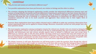 continue
• "Why do men and women act and think in different ways?"
• Two possible explanations have been put forward, one relative to biology and the other to culture.
• The scientists adopting the biological explanation usually consider the behavioural differences between men and
women as being linked to hormones and brain differences. Experiments performed on rats have shown that there is
a link between hormones and certain types of behaviour, such as between androgens and aggressive behaviour.
Therefore, following this line of thinking, it is believed that differences in behaviours are fixed in biology. It is
considered natural for men to be more assertive and aggressive than women due to their higher level of
testosterone.
• However, these explanations have been widely criticized and it is difficult to make any conclusive observation from
animal experiments that can be applied to human beings. Moreover, researches carried out with people have also
been opened to doubt.
• The most popular explanation among sociologists remains the cultural one. Gender roles are viewed as being learnt
through socialisation. Culture is thus put forward as the key to understanding why men and women hold different
attitudes and behaviours and why society actually expects them to behave in different ways and accept these
differences as ‘natural'. This is why the term ‘gender' has been coined. It is asserted that men and women are not
born with behavioural differences, despite their anatomical differences. They rather learn, as from an early age, that
because they belong to a particular sex, they must behave in a specific way. Their gender identities and gender roles
are assigned to them, not by biology, but by society's norms and values regarding the different sexes.
• The debate, however, is still open. Researches are still being made to settle the question. Even though the cultural
explanation seems to bear more weight, no research has as yet been able to prove that the biological aspect holds no
influence on behavioural differences between men and women; on the contrary, links have been established
between biology and behaviour. The controversy is thus still ongoing and we are now hearing about an interaction
between biology and culture as being the answer.
 