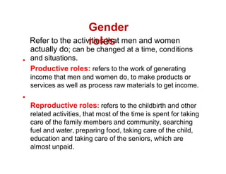 Refer to the activities that men and women
actually do; can be changed at a time, conditions
and situations.
Productive roles: refers to the work of generating
income that men and women do, to make products or
services as well as process raw materials to get income.
Reproductive roles: refers to the childbirth and other
related activities, that most of the time is spent for taking
care of the family members and community, searching
fuel and water, preparing food, taking care of the child,
education and taking care of the seniors, which are
almost unpaid.
Gender
roles
 
