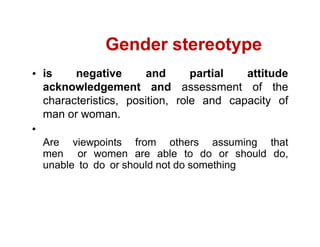 is negative and partial attitude
acknowledgement and assessment of the
characteristics, position, role and capacity of
man or woman.
Are viewpoints from others assuming that
men or women are able to do or should do,
unable to do or should not do something
Gender stereotype
 