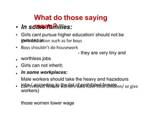 In some families:
Girls cant pursue higher education/ should not be
invested in
- they are very tiny and
worthless jobs
Girls can not inherit;
In some workplaces:
Male workers should take the heavy and hazadours
jobs ( according to the list of prohibited female
workers)
those women lower wage
What do those saying
mean?
 