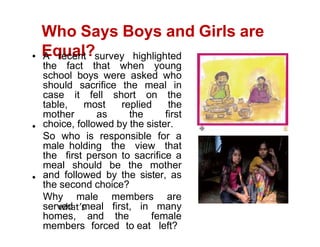 Who Says Boys and Girls are
Equal?
A recent survey highlighted
the fact that when young
school boys were asked who
should sacrifice the meal in
case it fell short on the
table, most replied the
mother as the first
choice, followed by the sister.
So who is responsible for a
male holding the view that
the first person to sacrifice a
meal should be the mother
and followed by the sister, as
the second choice?
Why male members are
served meal first, in many
homes, and the female
members forced to eat left?
 