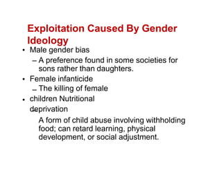 Exploitation Caused By Gender
Ideology
Male gender bias
A preference found in some societies for
sons rather than daughters.
Female infanticide
The killing of female
children Nutritional
deprivation
A form of child abuse involving withholding
food; can retard learning, physical
development, or social adjustment.
 