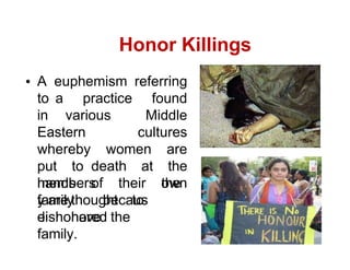 Honor Killings
A euphemism referring
to a practice found
in various Middle
Eastern cultures
whereby women are
put to death at the
hands of their own
family
members
becaus
e
the
y are thought to
have
dishonored the
family.
 