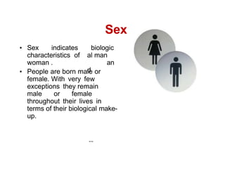 Sex indicates
characteristics of
woman .
biologic
al man
an
d
People are born male or
female. With very few
exceptions they remain
male or female
throughout their lives in
terms of their biological make-
up.
Sex
 