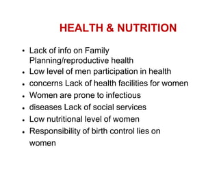 HEALTH & NUTRITION
Lack of info on Family
Planning/reproductive health
Low level of men participation in health
concerns Lack of health facilities for women
Women are prone to infectious
diseases Lack of social services
Low nutritional level of women
Responsibility of birth control lies on
women
 
