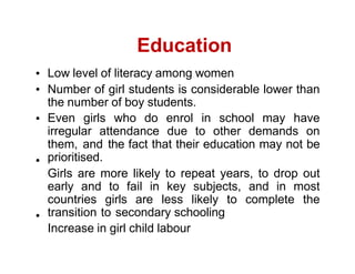 Education
Low level of literacy among women
Number of girl students is considerable lower than
the number of boy students.
Even girls who do enrol in school may have
irregular attendance due to other demands on
them, and the fact that their education may not be
prioritised.
Girls are more likely to repeat years, to drop out
early and to fail in key subjects, and in most
countries girls are less likely to complete the
transition to secondary schooling
Increase in girl child labour
 