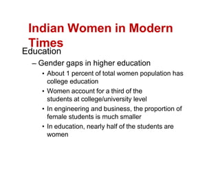 Indian Women in Modern
Times
Education
Gender gaps in higher education
About 1 percent of total women population has
college education
Women account for a third of the
students at college/university level
In engineering and business, the proportion of
female students is much smaller
In education, nearly half of the students are
women
 