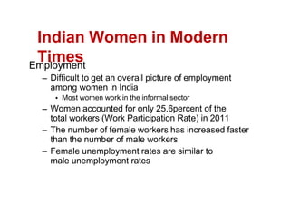Indian Women in Modern
Times
Employment
Difficult to get an overall picture of employment
among women in India
Most women work in the informal sector
Women accounted for only 25.6percent of the
total workers (Work Participation Rate) in 2011
The number of female workers has increased faster
than the number of male workers
Female unemployment rates are similar to
male unemployment rates
 
