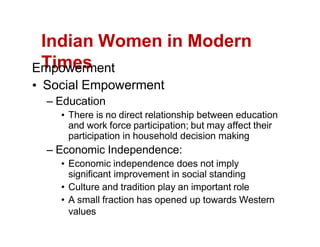 Indian Women in Modern
Times
Empowerment
Social Empowerment
Education
There is no direct relationship between education
and work force participation; but may affect their
participation in household decision making
Economic Independence:
Economic independence does not imply
significant improvement in social standing
Culture and tradition play an important role
A small fraction has opened up towards Western
values
 
