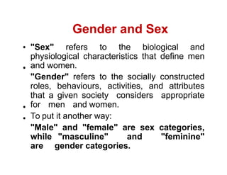 Gender and Sex
"Sex" refers to the biological and
physiological characteristics that define men
and women.
"Gender" refers to the socially constructed
roles, behaviours, activities, and attributes
that a given society considers appropriate
for men and women.
To put it another way:
"Male" and "female" are sex categories,
while "masculine" and "feminine"
are gender categories.
 