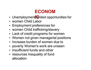 ECONOM
IC
Unemployment/limited opportunities for
women Child Labor
Employment preferences for
women Child trafficking/slavery
Lack of credit programs for women
Women not given managerial positions
Increase burden of women due to
poverty Women's work are unseen
Insufficient funds and other
resources Inequality of fund
allocation
 