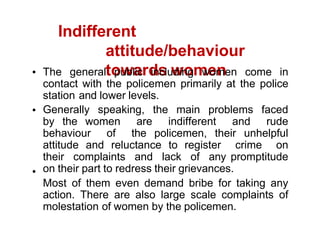 Indifferent
attitude/behaviour
towards women
The general public including women come in
contact with the policemen primarily at the police
station and lower levels.
Generally speaking, the main problems faced
by the women are indifferent and rude
behaviour of the policemen, their unhelpful
attitude and reluctance to register crime on
their complaints and lack of any promptitude
on their part to redress their grievances.
Most of them even demand bribe for taking any
action. There are also large scale complaints of
molestation of women by the policemen.
 