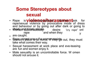 Some Stereotypes about
sexual
violence/harassment
Rape is victim-precipitated. Women ask for
rape/sexual violence by provocative mode of dress
and behaviour or by going out after dark or going to
shady and lonely places. onl
y
Women subconsciously desire
rape and when they
are caught.
Rape cannot occur if a woman resists.
place is at home. If they go out, they must
take what comes their way.
Sexual harassment at work place and eve-teasing
are fun and women enjoy it.
Male sexuality is an uncontrollable force. W omen
should not arouse it.
 