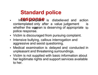 Standard police
response
contemplated only after a value judgement
as
Initial complaint is disbelieved and action
is
to
whether the woman is deserving of appropriate
police response.
Victim is discouraged from pursuing complaint.
Intensive bullying, callous interrogation and
aggressive and sexist questioning.
Medical examination is delayed and conducted in
unpleasant and threatening surroundings.
Victim is not supplied with basic information about
her legitimate rights and support services available
to her.
 