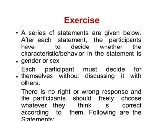 Exercise
A series of statements are given below.
After each statement, the participants
have to decide whether the
characteristic/behavior in the statement is
gender or sex
Each participant must decide for
themselves without discussing it with
others.
There is no right or wrong response and
the participants should freely choose
whatever they think is correct
according to them. Following are the
 