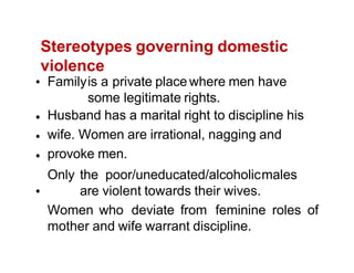 Stereotypes governing domestic
violence
Familyis a private place where men have
some legitimate rights.
Husband has a marital right to discipline his
wife. Women are irrational, nagging and
provoke men.
Only the poor/uneducated/alcoholicmales
are violent towards their wives.
Women who deviate from feminine roles of
mother and wife warrant discipline.
 