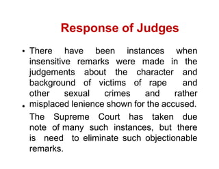 Response of Judges
There have been instances when
insensitive remarks were made in the
judgements about the character and
background of victims of rape and
other sexual crimes and rather
misplaced lenience shown for the accused.
The Supreme Court has taken due
note of many such instances, but there
is need to eliminate such objectionable
remarks.
 