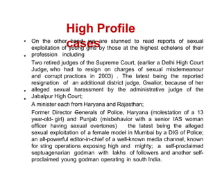 High Profile
cases
On the other hand, we are stunned to read reports of sexual
exploitation of young girls by those at the highest echelons of their
profession including
Two retired judges of the Supreme Court, (earlier a Delhi High Court
Judge, who had to resign on charges of sexual misdemeanour
and corrupt practices in 2003) . The latest being the reported
resignation of an additional district judge, Gwalior, because of her
alleged sexual harassment by the administrative judge of the
Jabalpur High Court;
A minister each from Haryana and Rajasthan;
Former Director Generals of Police, Haryana (molestation of a 13
year-old- girl) and Punjab (misbehavior with a senior IAS woman
officer having sexual overtones) the latest being the alleged
sexual exploitation of a female model in Mumbai by a DIG of Police;
an all-powerful editor-in-chief of a well-known media channel, known
for sting operations exposing high and mighty; a self-proclaimed
septuagenarian godman with lakhs of followers and another self-
proclaimed young godman operating in south India.
 