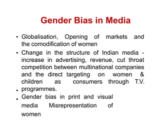 Gender Bias in Media
Globalisation, Opening of markets and
the comodification of women
Change in the structure of Indian media -
increase in advertising, revenue, cut throat
competition between multinational companies
and the direct targeting on women &
children as consumers through T.V.
programmes.
Gender bias in print and visual
media Misrepresentation of
women
 