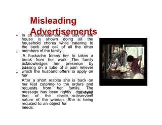 Misleading
Advertisements
In an advertisement, the lady of the
house is shown doing all the
household chores while catering to
the beck and call of all the other
members of the family.
A backache forces her to takes a
break from her work. The family
acknowledges her presence by
passing on a tube of a pain reliever
which the husband offers to apply on
her.
After a short respite she is back on
her feet catering to the orders and
requests from her family. The
message has been rightly conveyed
that of the docile, subservient
nature of the woman. She is being
reduced to an object for
needs.
 