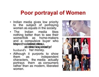 Poor portrayal of Women
Indian media gives low priority
to the subject of portraying
women as equals in the society.
The Indian media likes
nothing better than to see their
womenfolk as home-makers
and a compulsive buyer who
buys the latest dress,
shoes, accessories,
cosmetics, mostly
at the expense of
her money.
Although it purports to show
them as independent
characters, the media actually
portrays them as consumers
rather than as modern, liberated
women.
 