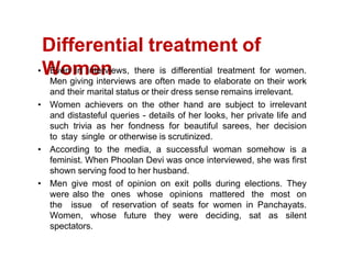 Differential treatment of
Women
Even in interviews, there is differential treatment for women.
Men giving interviews are often made to elaborate on their work
and their marital status or their dress sense remains irrelevant.
Women achievers on the other hand are subject to irrelevant
and distasteful queries - details of her looks, her private life and
such trivia as her fondness for beautiful sarees, her decision
to stay single or otherwise is scrutinized.
According to the media, a successful woman somehow is a
feminist. When Phoolan Devi was once interviewed, she was first
shown serving food to her husband.
Men give most of opinion on exit polls during elections. They
were also the ones whose opinions mattered the most on
the issue of reservation of seats for women in Panchayats.
Women, whose future they were deciding, sat as silent
spectators.
 