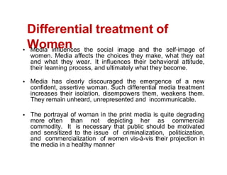 Differential treatment of
Women
Media influences the social image and the self-image of
women. Media affects the choices they make, what they eat
and what they wear. It influences their behavioral attitude,
their learning process, and ultimately what they become.
Media has clearly discouraged the emergence of a new
confident, assertive woman. Such differential media treatment
increases their isolation, disempowers them, weakens them.
They remain unheard, unrepresented and incommunicable.
The portrayal of woman in the print media is quite degrading
more often than not depicting her as commercial
commodity. It is necessary that public should be motivated
and sensitized to the issue of criminalization, politicization,
and commercialization of women vis-à-vis their projection in
the media in a healthy manner
 
