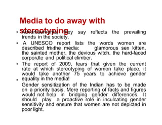 Media to do away with
stereotyping
Advertisements, they say reflects the prevailing
trends in the society.
A UNESCO report lists the words women are
described in the media: glamorous sex kitten,
the sainted mother, the devious witch, the hard-faced
corporate and political climber.
The report of 2009, fears that given the current
rate at which stereotyping of women take place, it
would take another 75 years to achieve gender
equality in the media!
Gender sensitization of the Indian has to be made
on a priority basis. Mere reporting of facts and figures
would not help in bridging gender differences. It
should play a proactive role in inculcating gender
sensitivity and ensure that women are not depicted in
poor light.
 