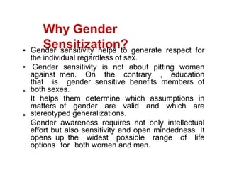 Why Gender
Sensitization?
Gender sensitivity helps to generate respect for
the individual regardless of sex.
Gender sensitivity is not about pitting women
against men. On the contrary , education
that is gender sensitive benefits members of
both sexes.
It helps them determine which assumptions in
matters of gender are valid and which are
stereotyped generalizations.
Gender awareness requires not only intellectual
effort but also sensitivity and open mindedness. It
opens up the widest possible range of life
options for both women and men.
 