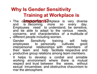 Why Is Gender Sensitivity
Training at Workplace is
Important?
The contemporary workplace is very diverse
and is becoming more so every day.
Employees need to understand, be sensitive,
and be able to adapt to the various needs,
concerns, and characteristics of a multitude of
different people including women.
Gender Sensitivity training will help
employees to personally cultivate good
interpersonal relationships with members of
their team and help facilitate respective and
productive group relations among team members.
It helps to develop a cordial and amiable
working environment where there is mutual
respect and trust between the sexes, without
sexual innuendoes and obstructive chauvinism to
mar the atmosphere.
 
