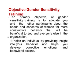 Objective Gender Sensitivity
Training
The primary objective of gender
sensitivity training is to educate you
and the other participants about the
needs and concerns of women for more
constructive behavior that will be
beneficial to you and everyone else in the
organization.
It helps an individual by providing insight
into your behavior and helps you
develop corrective emotional and
behavioral actions.
 